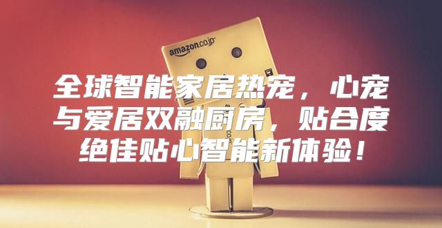 全球智能家居热宠，心宠与爱居双融厨房，贴合度绝佳贴心智能新体验！