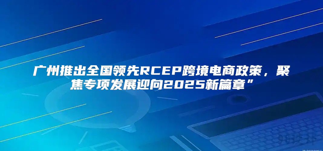 广州推出全国领先RCEP跨境电商政策，聚焦专项发展迎向2025新篇章”