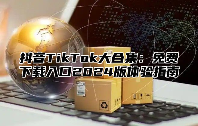 抖音TikTok大合集：免费下载入口2025版体验指南