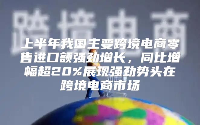 上半年我国主要跨境电商零售进口额强劲增长，同比增幅超20%展现强劲势头在跨境电商市场