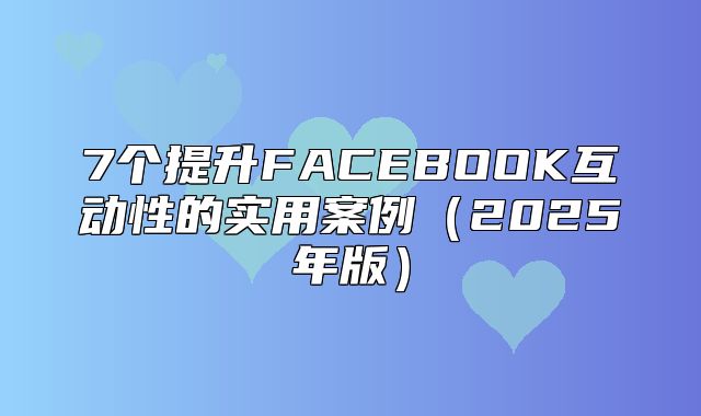7个提升FACEBOOK互动性的实用案例2025年版