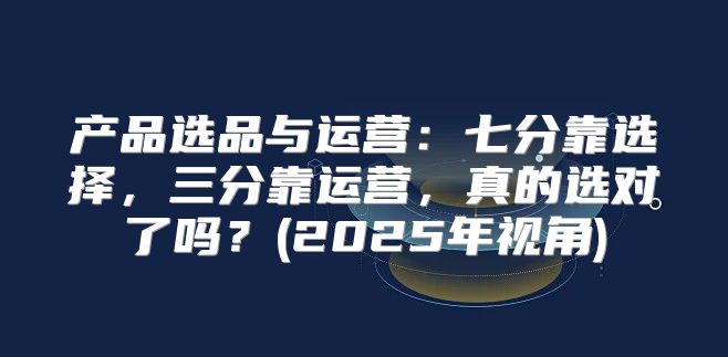 产品选品与运营：七分靠选择，三分靠运营，真的选对了吗？(2025年视角)