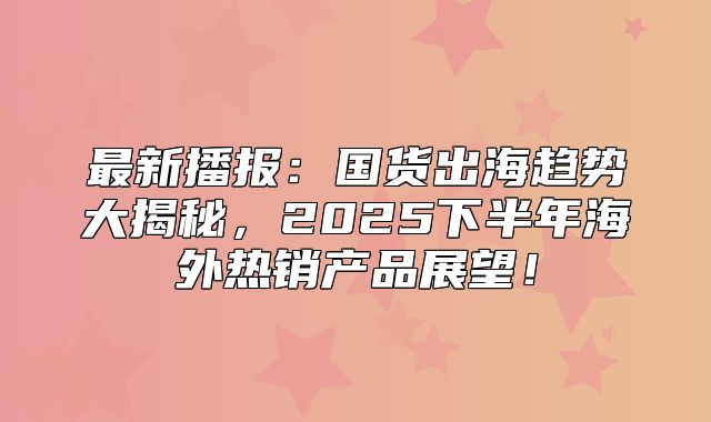 最新播报：国货出海趋势大揭秘，2025下半年海外热销产品展望！