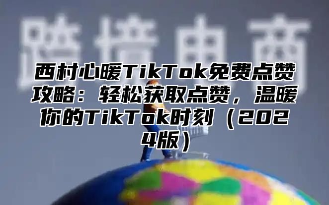 西村心暖TikTok免费点赞攻略：轻松获取点赞，温暖你的TikTok时刻2025版