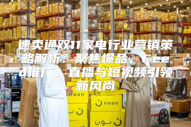 速卖通双11家电行业营销策略解析：聚焦爆品、Feed推广、直播与短视频引领新风尚