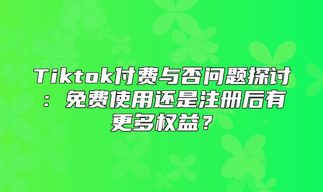 Tiktok付费与否问题探讨：免费使用还是注册后有更多权益？