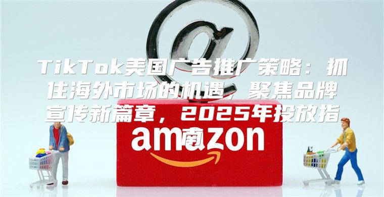TikTok美国广告推广策略：抓住海外市场的机遇，聚焦品牌宣传新篇章，2025年投放指南