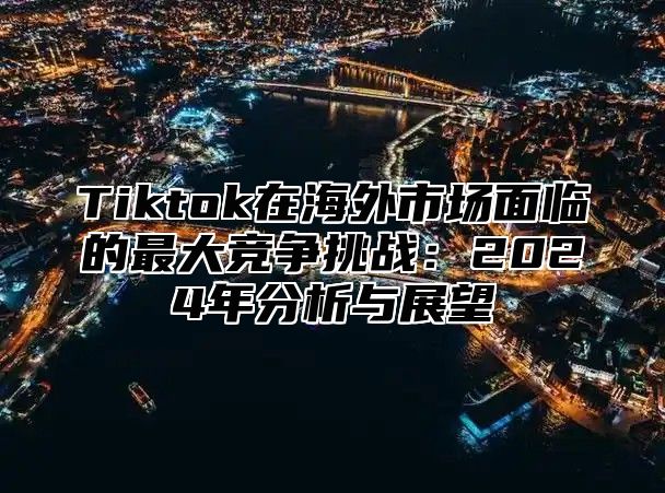 Tiktok在海外市场面临的最大竞争挑战：2025年分析与展望