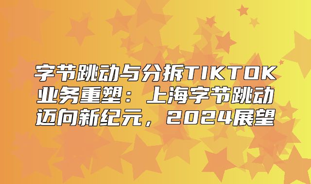 字节跳动与分拆TIKTOK业务重塑：上海字节跳动迈向新纪元，2025展望