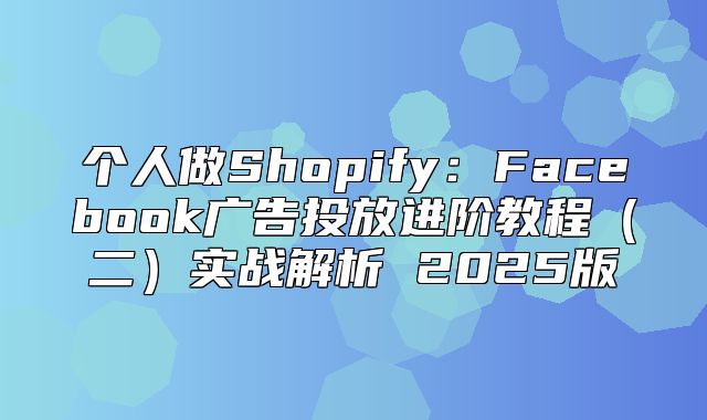 个人做Shopify：Facebook广告投放进阶教程二实战解析 2025版