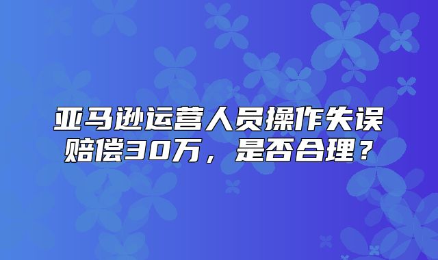 亚马逊运营人员操作失误赔偿30万，是否合理？