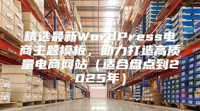 精选最新WordPress电商主题模板，助力打造高质量电商网站适合盘点到2025年
