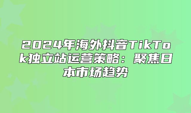 2025年海外抖音TikTok独立站运营策略：聚焦日本市场趋势
