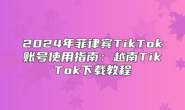2025年菲律宾TikTok账号使用指南：越南TikTok下载教程