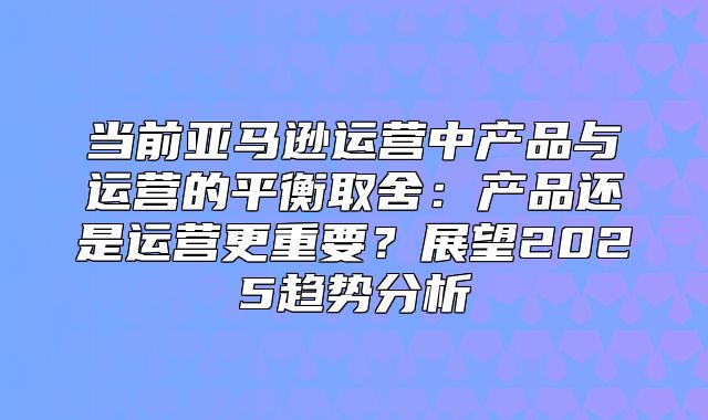 当前亚马逊运营中产品与运营的平衡取舍：产品还是运营更重要？展望2025趋势分析