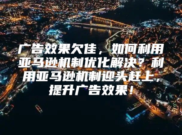 广告效果欠佳，如何利用亚马逊机制优化解决？利用亚马逊机制迎头赶上，提升广告效果！