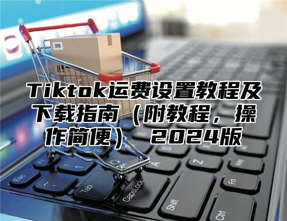 Tiktok运费设置教程及下载指南附教程，操作简便 2025版