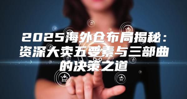2025海外仓布局揭秘：资深大卖五要素与三部曲的决策之道