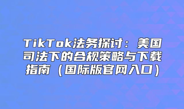 TikTok法务探讨：美国司法下的合规策略与下载指南国际版官网入口