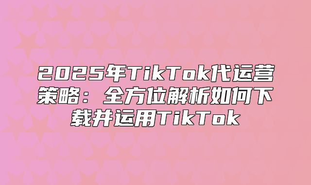 2025年TikTok代运营策略：全方位解析如何下载并运用TikTok
