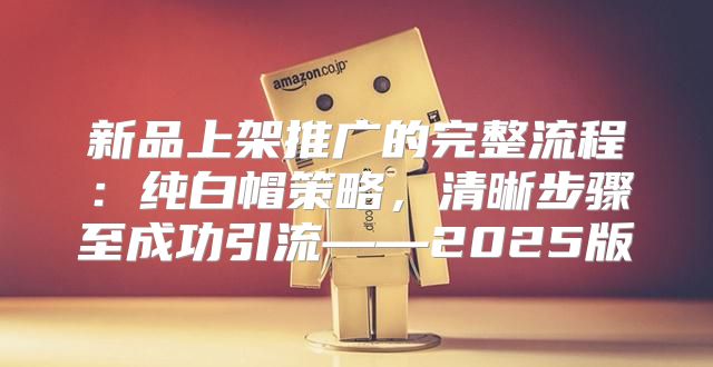 新品上架推广的完整流程：纯白帽策略，清晰步骤至成功引流——2025版