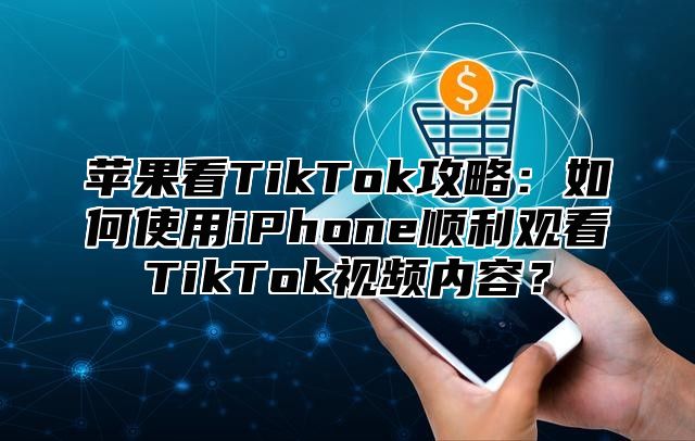 苹果看TikTok攻略：如何使用iPhone顺利观看TikTok视频内容？