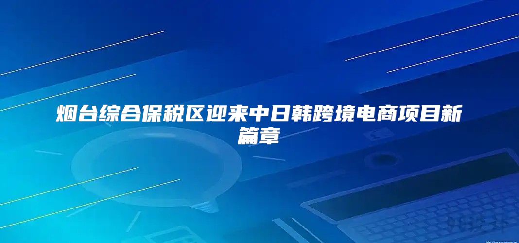 烟台综合保税区迎来中日韩跨境电商项目新篇章