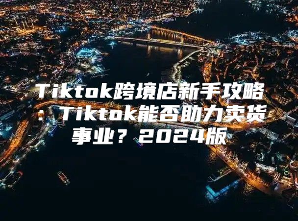 Tiktok跨境店新手攻略：Tiktok能否助力卖货事业？2025版