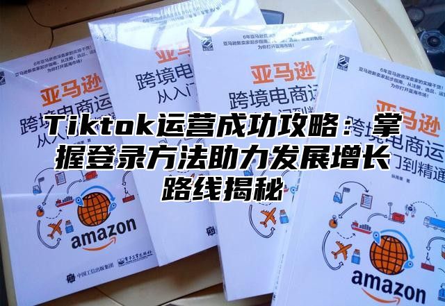 Tiktok运营成功攻略：掌握登录方法助力发展增长路线揭秘