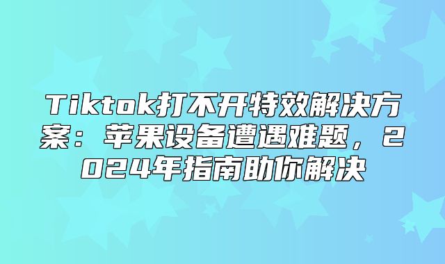 Tiktok打不开特效解决方案：苹果设备遭遇难题，2025年指南助你解决
