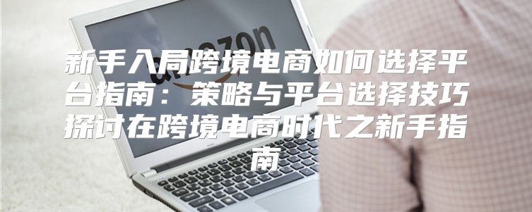 新手入局跨境电商如何选择平台指南：策略与平台选择技巧探讨在跨境电商时代之新手指南