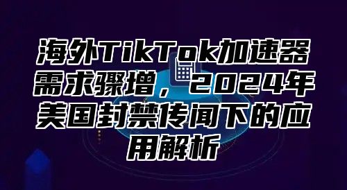 海外TikTok加速器需求骤增，2025年美国封禁传闻下的应用解析