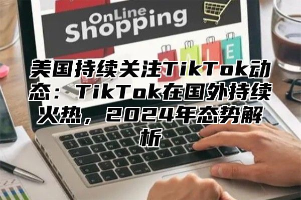 美国持续关注TikTok动态：TikTok在国外持续火热，2025年态势解析