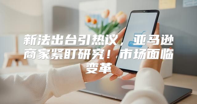 新法出台引热议，亚马逊商家紧盯研究！市场面临变革