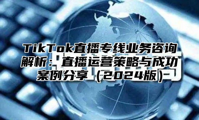 TikTok直播专线业务咨询解析：直播运营策略与成功案例分享2025版