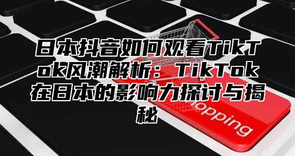 日本抖音如何观看TikTok风潮解析：TikTok在日本的影响力探讨与揭秘