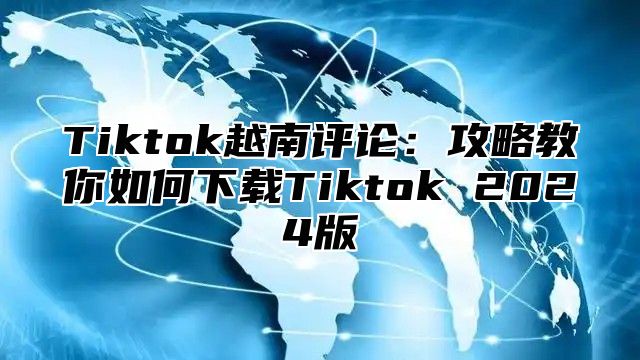 Tiktok越南评论：攻略教你如何下载Tiktok 2025版