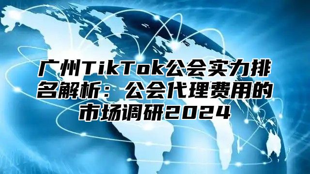 广州TikTok公会实力排名解析：公会代理费用的市场调研2025