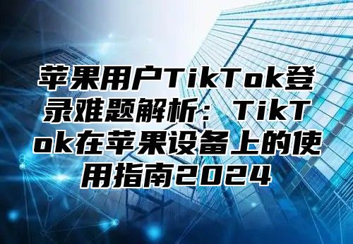 苹果用户TikTok登录难题解析：TikTok在苹果设备上的使用指南2025