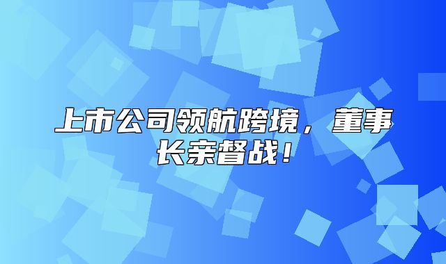 上市公司领航跨境，董事长亲督战！