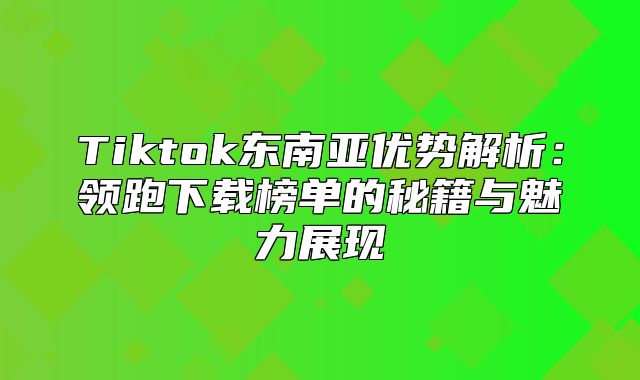 Tiktok东南亚优势解析：领跑下载榜单的秘籍与魅力展现