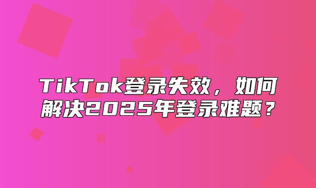 TikTok登录失效，如何解决2025年登录难题？