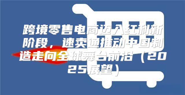 跨境零售电商迈入红利新阶段，速卖通推动中国制造走向全球舞台前沿2025展望