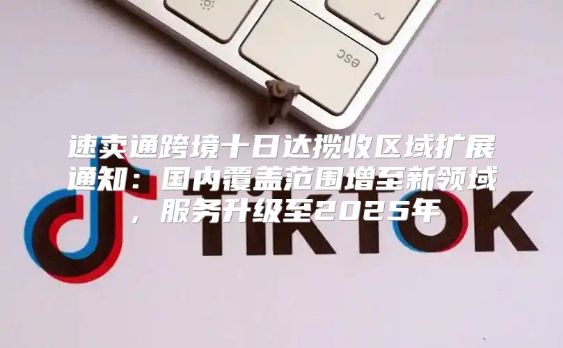 速卖通跨境十日达揽收区域扩展通知：国内覆盖范围增至新领域，服务升级至2025年