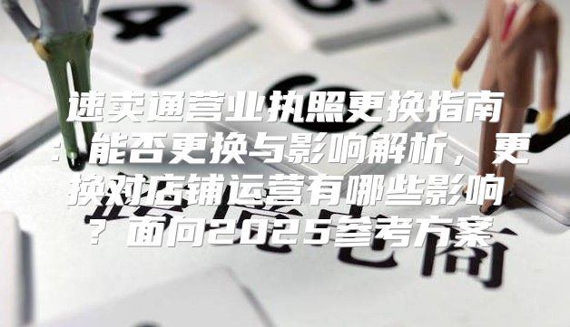 速卖通营业执照更换指南：能否更换与影响解析，更换对店铺运营有哪些影响？面向2025参考方案