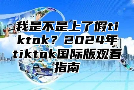 我是不是上了假tiktok？2025年tiktok国际版观看指南