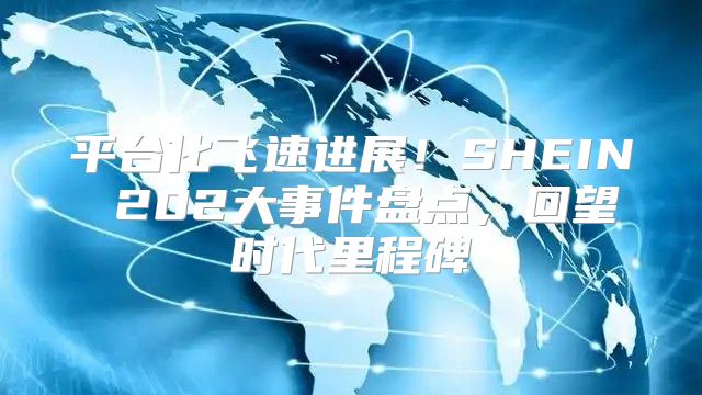 平台化飞速进展！SHEIN 202大事件盘点，回望时代里程碑