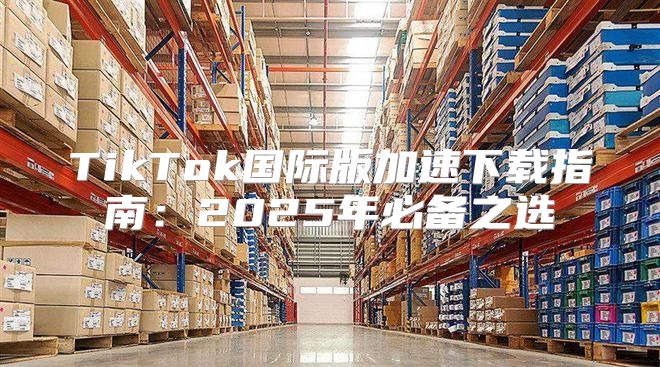 TikTok国际版加速下载指南：2025年必备之选