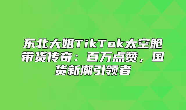 东北大姐TikTok太空舱带货传奇：百万点赞，国货新潮引领者