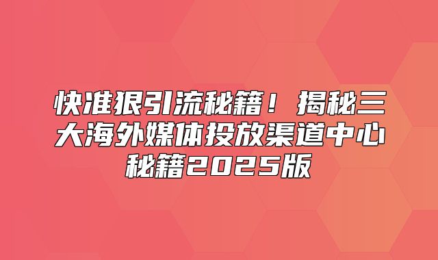 快准狠引流秘籍！揭秘三大海外媒体投放渠道中心秘籍2025版